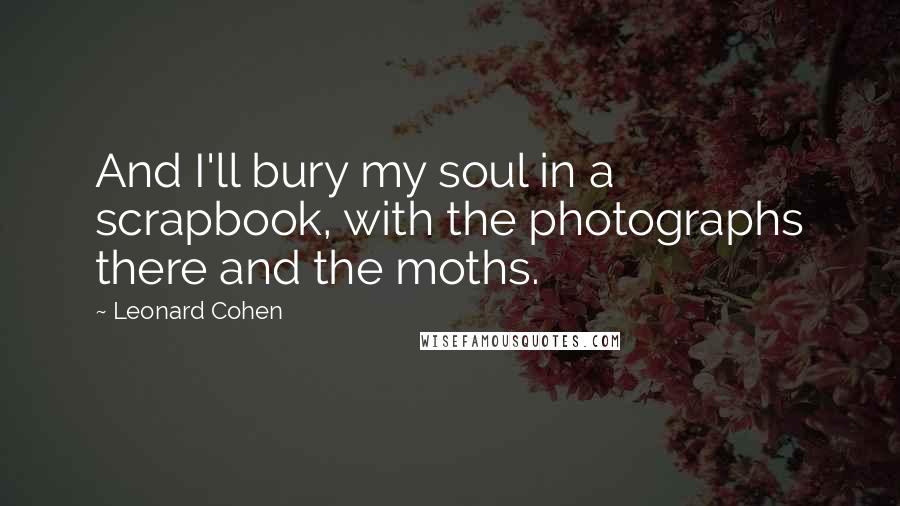 Leonard Cohen Quotes: And I'll bury my soul in a scrapbook, with the photographs there and the moths.