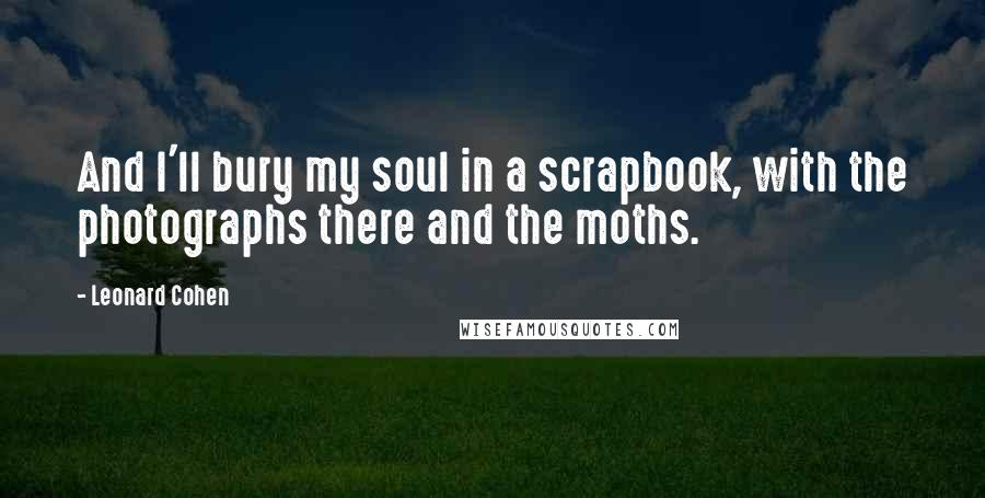 Leonard Cohen Quotes: And I'll bury my soul in a scrapbook, with the photographs there and the moths.