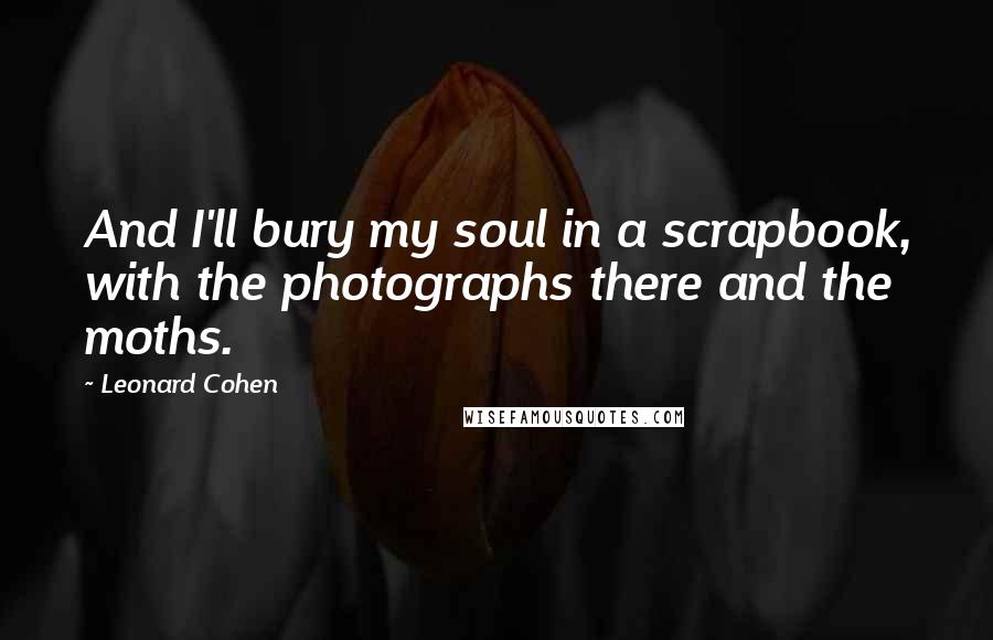 Leonard Cohen Quotes: And I'll bury my soul in a scrapbook, with the photographs there and the moths.