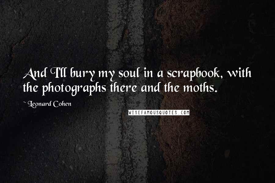 Leonard Cohen Quotes: And I'll bury my soul in a scrapbook, with the photographs there and the moths.