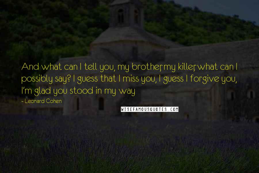 Leonard Cohen Quotes: And what can I tell you, my brother, my killer, what can I possibly say? I guess that I miss you, I guess I forgive you, I'm glad you stood in my way