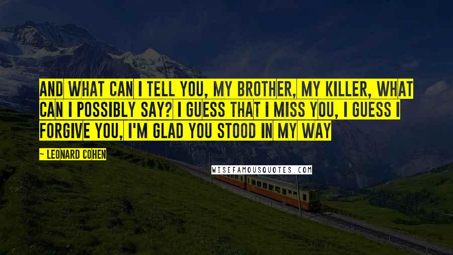 Leonard Cohen Quotes: And what can I tell you, my brother, my killer, what can I possibly say? I guess that I miss you, I guess I forgive you, I'm glad you stood in my way