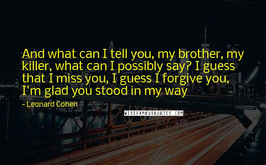 Leonard Cohen Quotes: And what can I tell you, my brother, my killer, what can I possibly say? I guess that I miss you, I guess I forgive you, I'm glad you stood in my way