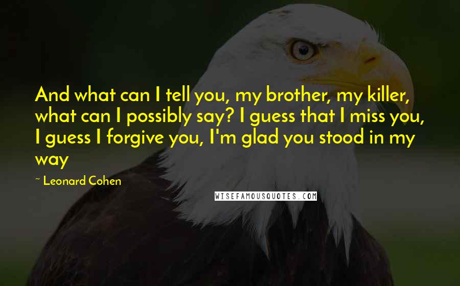 Leonard Cohen Quotes: And what can I tell you, my brother, my killer, what can I possibly say? I guess that I miss you, I guess I forgive you, I'm glad you stood in my way