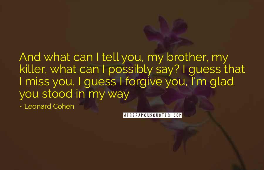 Leonard Cohen Quotes: And what can I tell you, my brother, my killer, what can I possibly say? I guess that I miss you, I guess I forgive you, I'm glad you stood in my way