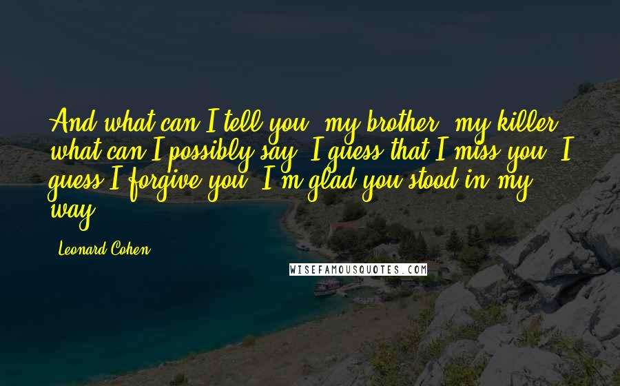 Leonard Cohen Quotes: And what can I tell you, my brother, my killer, what can I possibly say? I guess that I miss you, I guess I forgive you, I'm glad you stood in my way