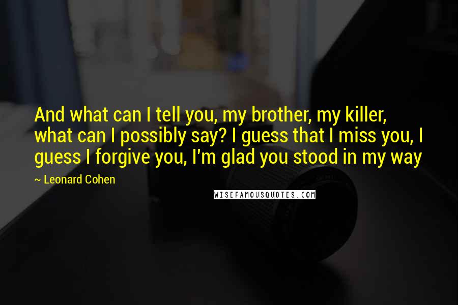 Leonard Cohen Quotes: And what can I tell you, my brother, my killer, what can I possibly say? I guess that I miss you, I guess I forgive you, I'm glad you stood in my way