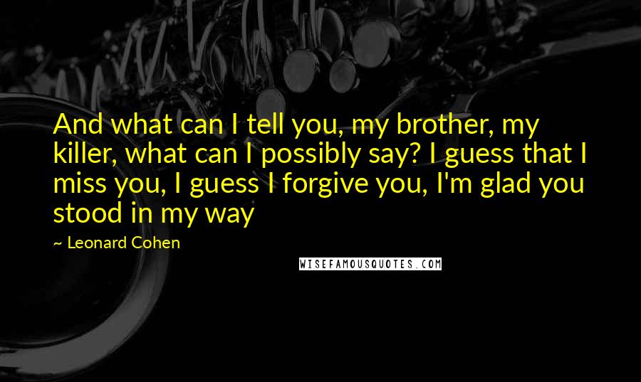 Leonard Cohen Quotes: And what can I tell you, my brother, my killer, what can I possibly say? I guess that I miss you, I guess I forgive you, I'm glad you stood in my way