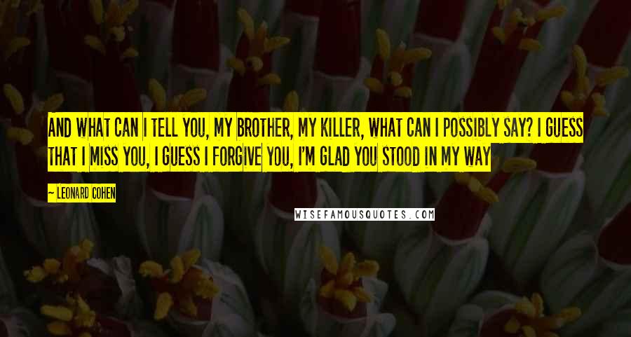 Leonard Cohen Quotes: And what can I tell you, my brother, my killer, what can I possibly say? I guess that I miss you, I guess I forgive you, I'm glad you stood in my way