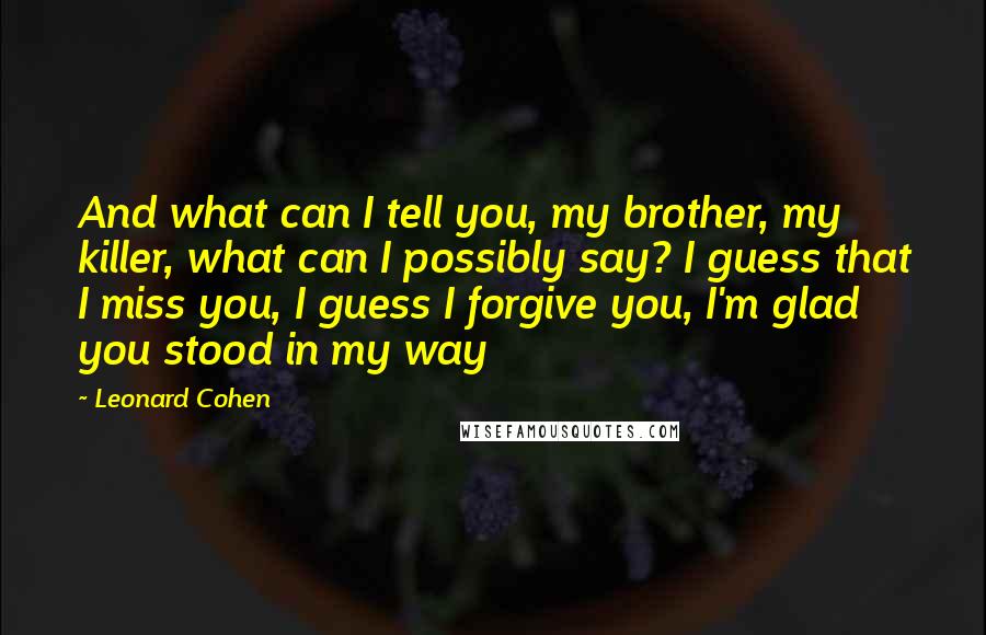 Leonard Cohen Quotes: And what can I tell you, my brother, my killer, what can I possibly say? I guess that I miss you, I guess I forgive you, I'm glad you stood in my way