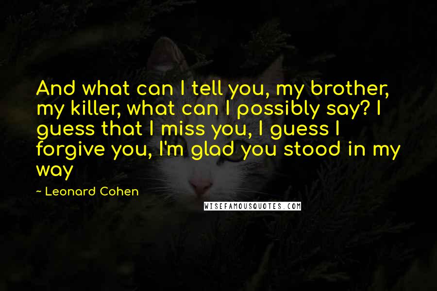 Leonard Cohen Quotes: And what can I tell you, my brother, my killer, what can I possibly say? I guess that I miss you, I guess I forgive you, I'm glad you stood in my way