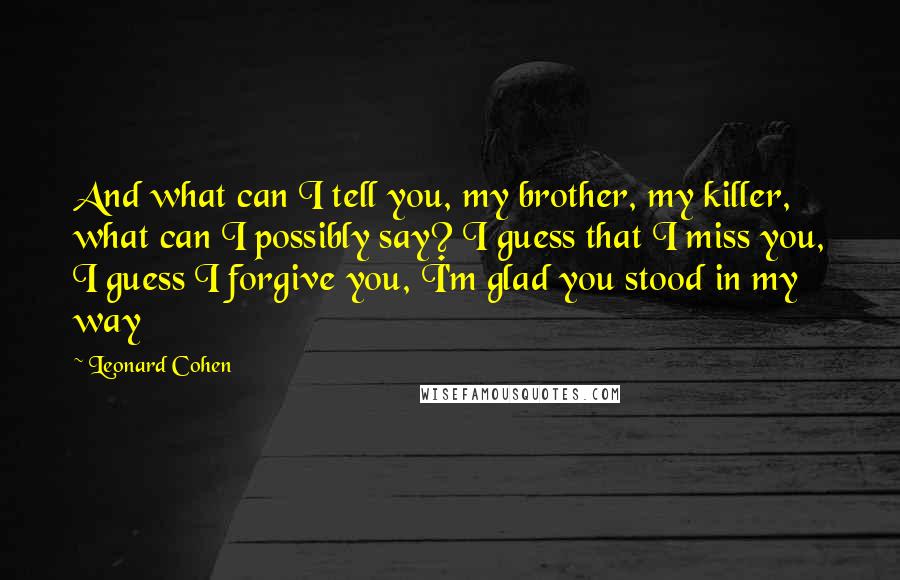 Leonard Cohen Quotes: And what can I tell you, my brother, my killer, what can I possibly say? I guess that I miss you, I guess I forgive you, I'm glad you stood in my way