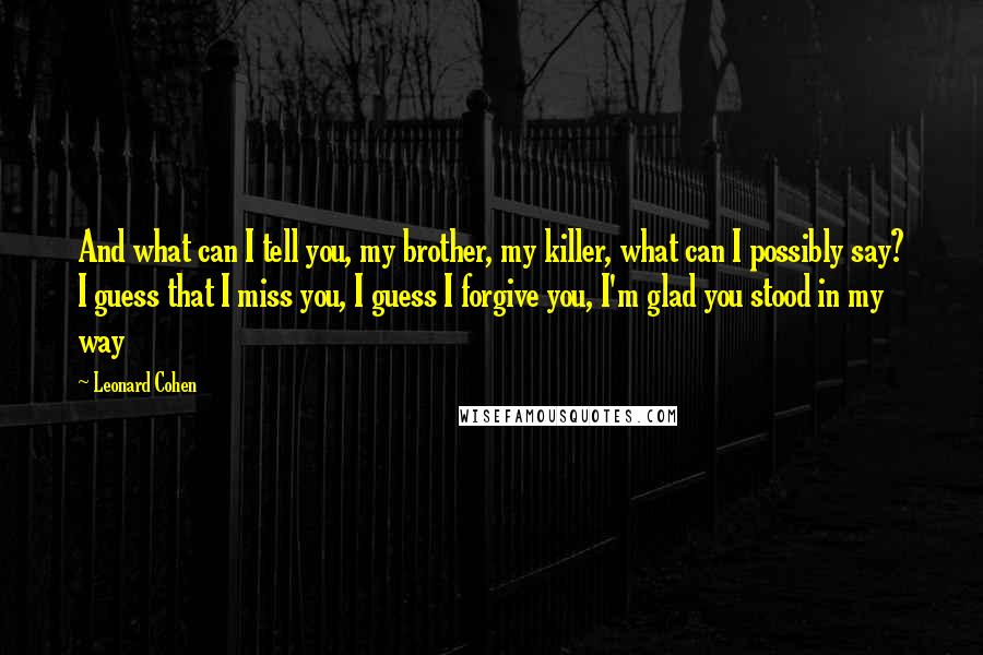 Leonard Cohen Quotes: And what can I tell you, my brother, my killer, what can I possibly say? I guess that I miss you, I guess I forgive you, I'm glad you stood in my way