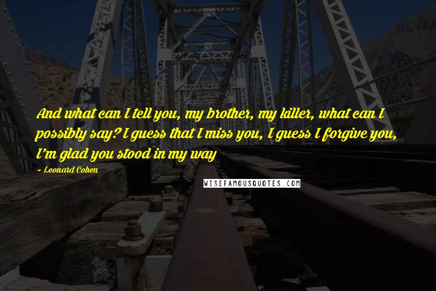 Leonard Cohen Quotes: And what can I tell you, my brother, my killer, what can I possibly say? I guess that I miss you, I guess I forgive you, I'm glad you stood in my way