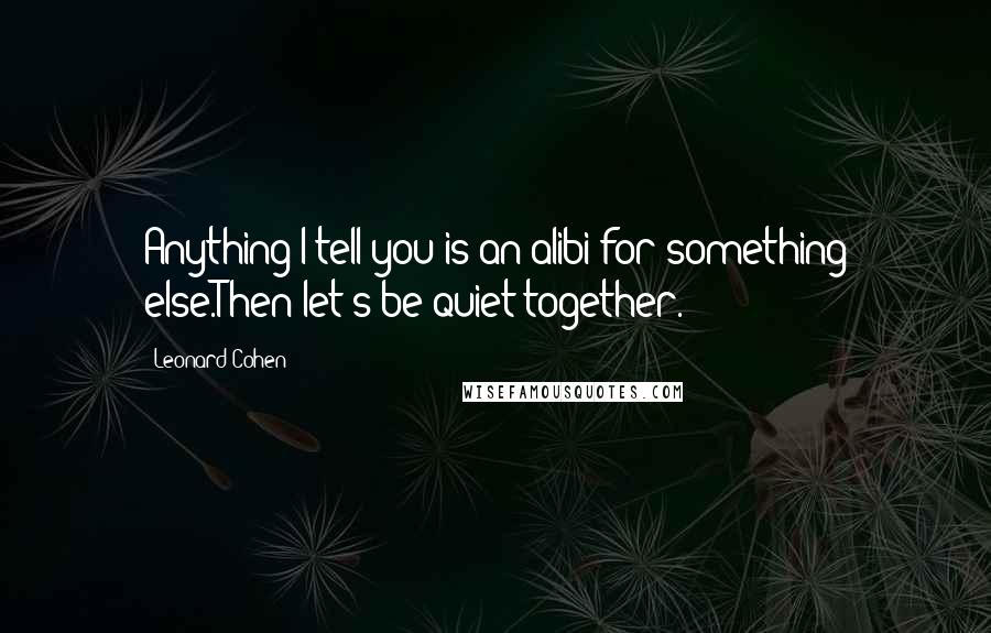 Leonard Cohen Quotes: Anything I tell you is an alibi for something else.Then let's be quiet together.