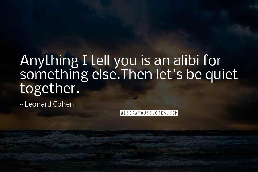 Leonard Cohen Quotes: Anything I tell you is an alibi for something else.Then let's be quiet together.