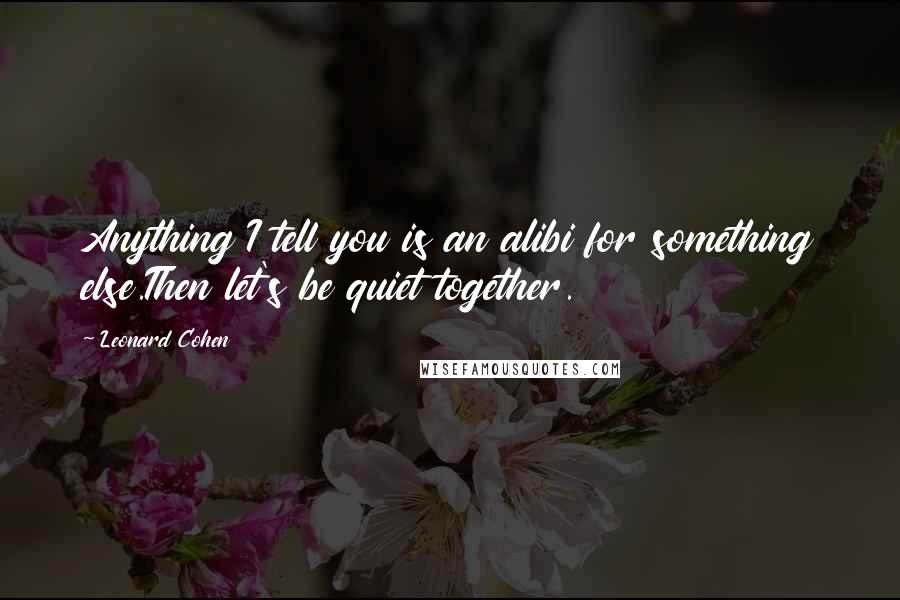 Leonard Cohen Quotes: Anything I tell you is an alibi for something else.Then let's be quiet together.