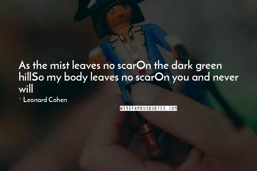 Leonard Cohen Quotes: As the mist leaves no scarOn the dark green hillSo my body leaves no scarOn you and never will