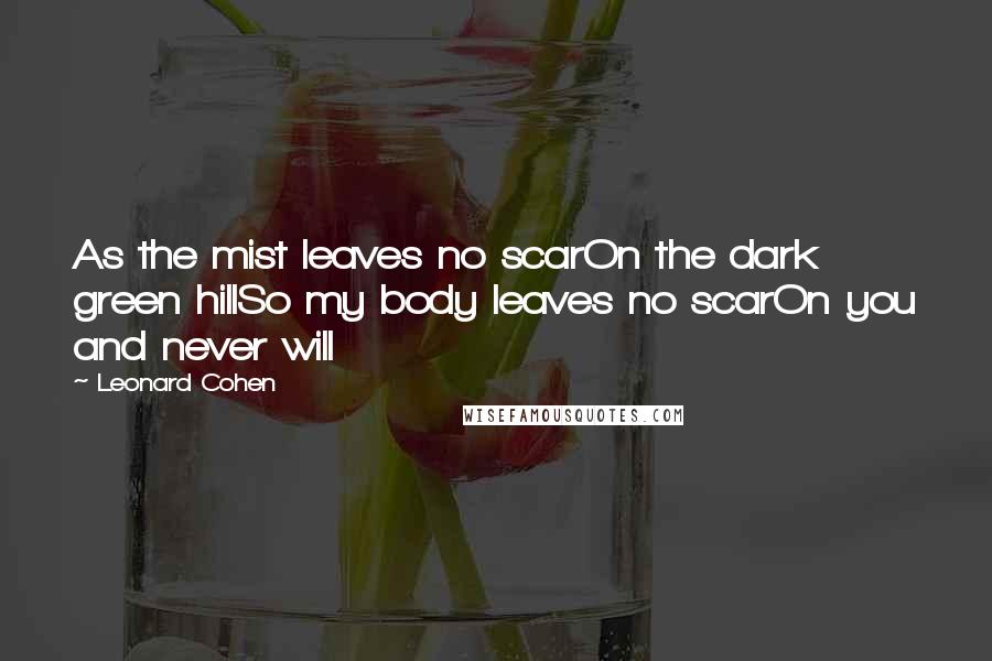 Leonard Cohen Quotes: As the mist leaves no scarOn the dark green hillSo my body leaves no scarOn you and never will