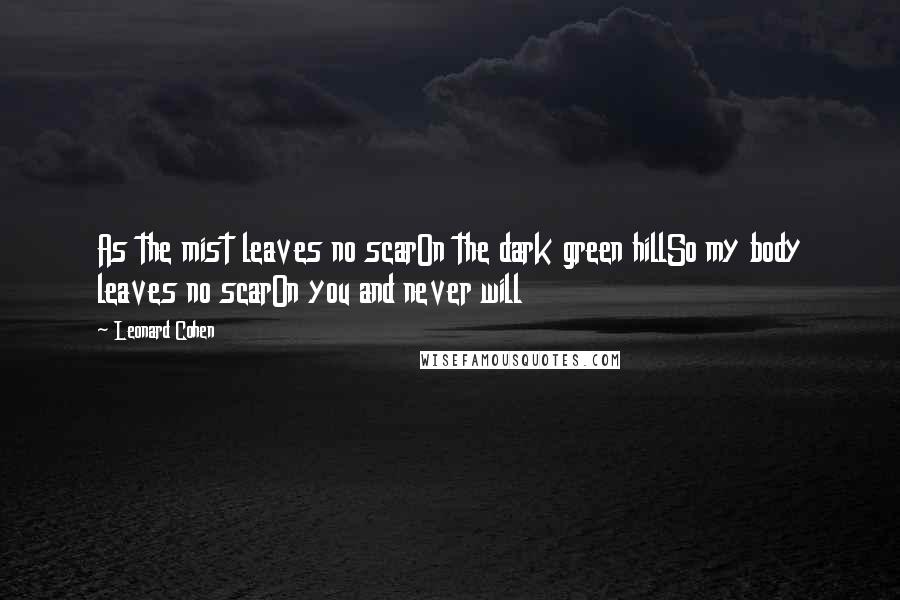 Leonard Cohen Quotes: As the mist leaves no scarOn the dark green hillSo my body leaves no scarOn you and never will