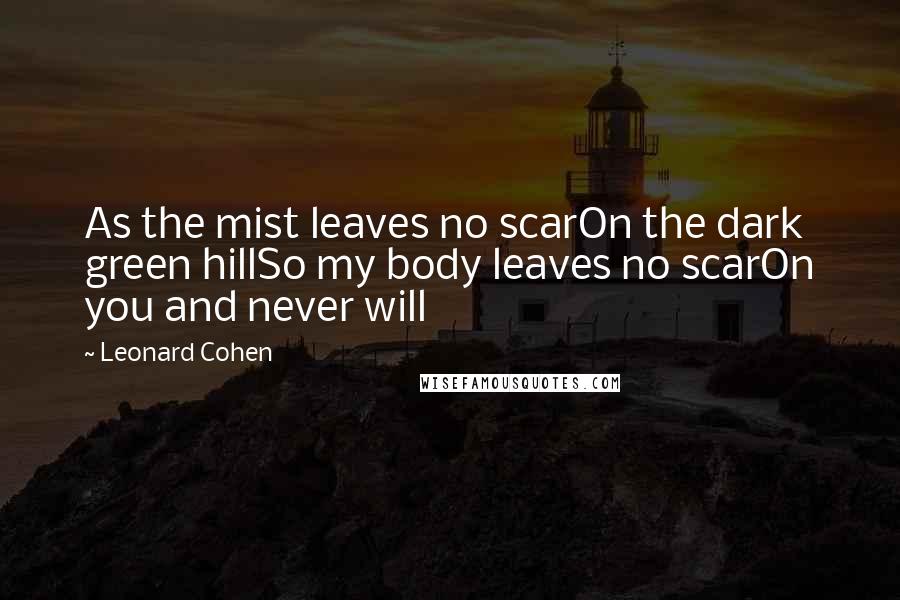 Leonard Cohen Quotes: As the mist leaves no scarOn the dark green hillSo my body leaves no scarOn you and never will