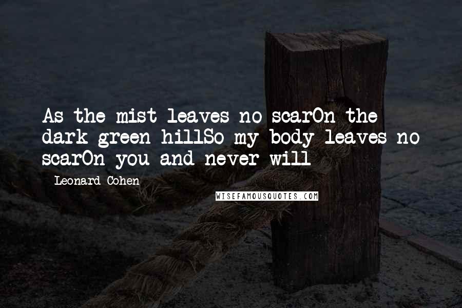 Leonard Cohen Quotes: As the mist leaves no scarOn the dark green hillSo my body leaves no scarOn you and never will