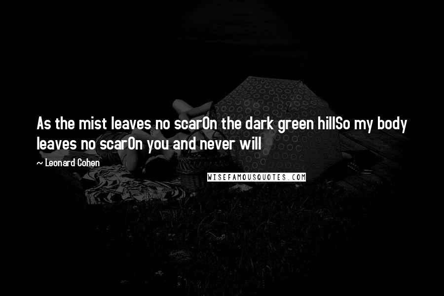 Leonard Cohen Quotes: As the mist leaves no scarOn the dark green hillSo my body leaves no scarOn you and never will