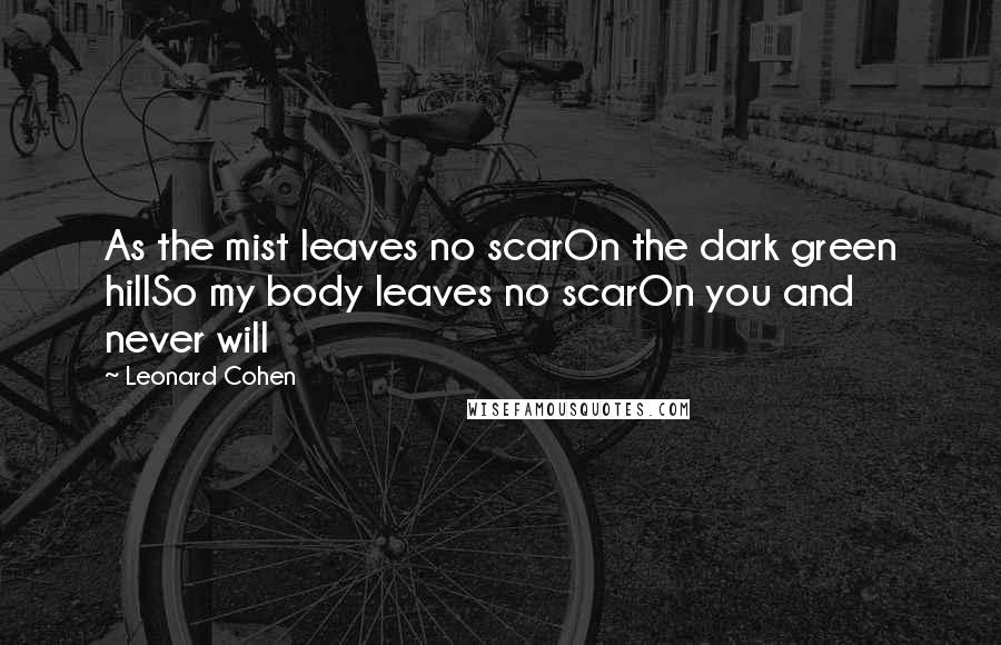 Leonard Cohen Quotes: As the mist leaves no scarOn the dark green hillSo my body leaves no scarOn you and never will