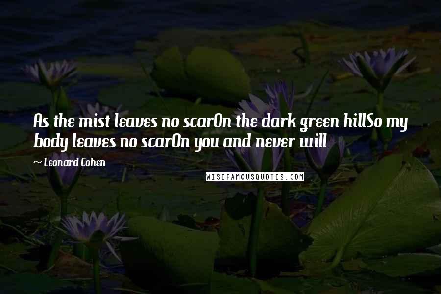 Leonard Cohen Quotes: As the mist leaves no scarOn the dark green hillSo my body leaves no scarOn you and never will