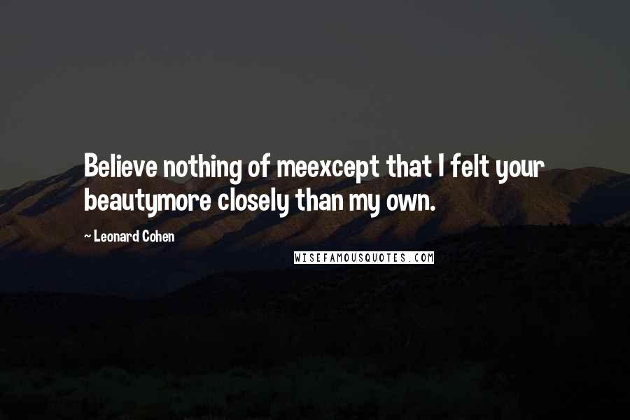 Leonard Cohen Quotes: Believe nothing of meexcept that I felt your beautymore closely than my own.