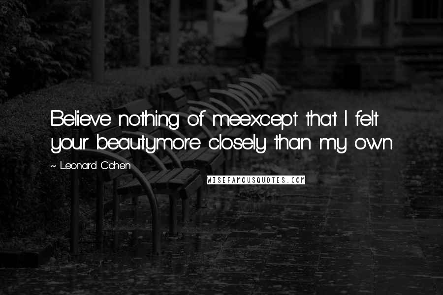 Leonard Cohen Quotes: Believe nothing of meexcept that I felt your beautymore closely than my own.