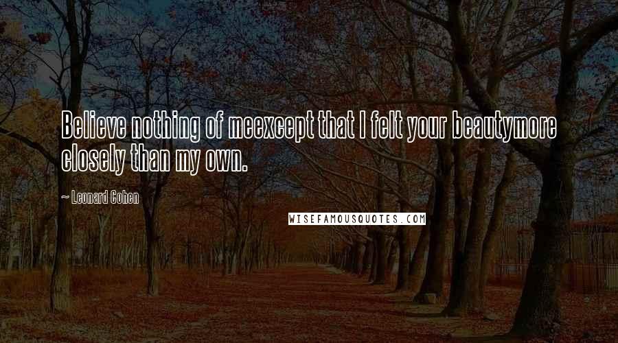 Leonard Cohen Quotes: Believe nothing of meexcept that I felt your beautymore closely than my own.