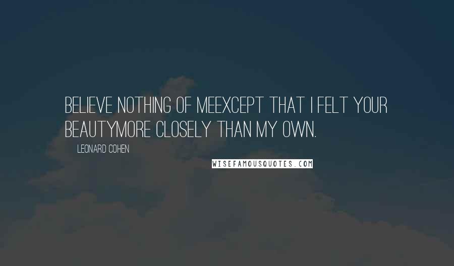 Leonard Cohen Quotes: Believe nothing of meexcept that I felt your beautymore closely than my own.