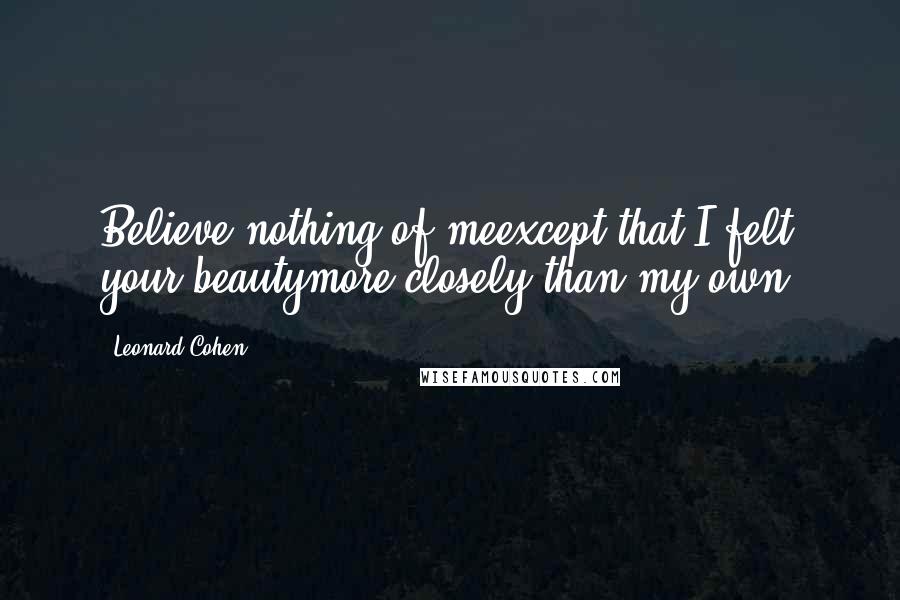 Leonard Cohen Quotes: Believe nothing of meexcept that I felt your beautymore closely than my own.