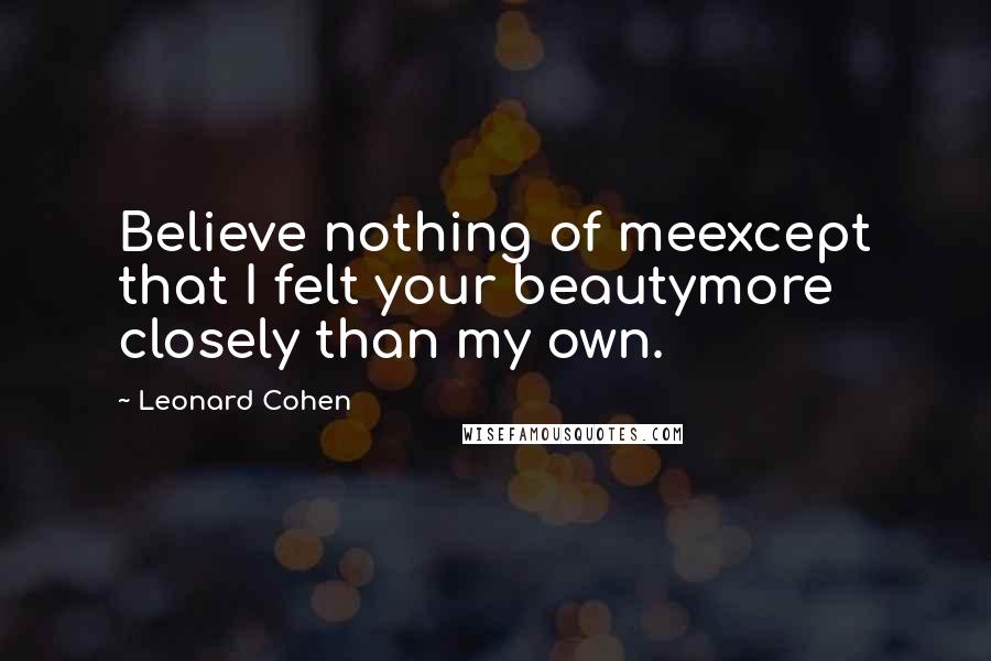 Leonard Cohen Quotes: Believe nothing of meexcept that I felt your beautymore closely than my own.