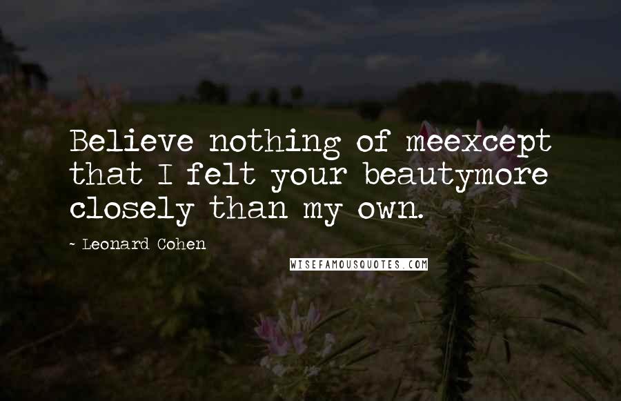 Leonard Cohen Quotes: Believe nothing of meexcept that I felt your beautymore closely than my own.