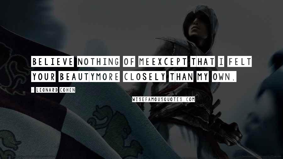 Leonard Cohen Quotes: Believe nothing of meexcept that I felt your beautymore closely than my own.