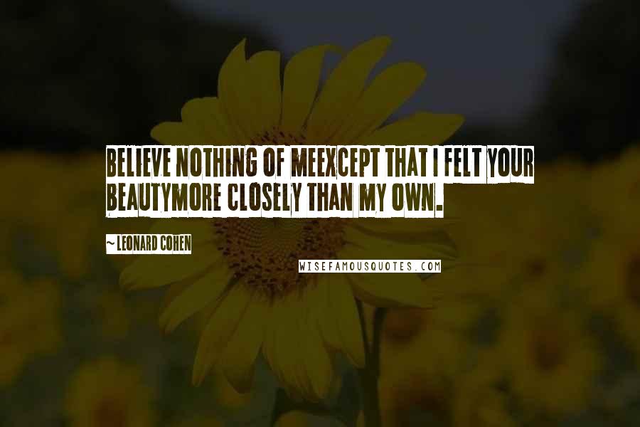 Leonard Cohen Quotes: Believe nothing of meexcept that I felt your beautymore closely than my own.