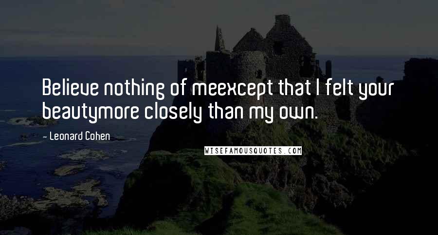 Leonard Cohen Quotes: Believe nothing of meexcept that I felt your beautymore closely than my own.