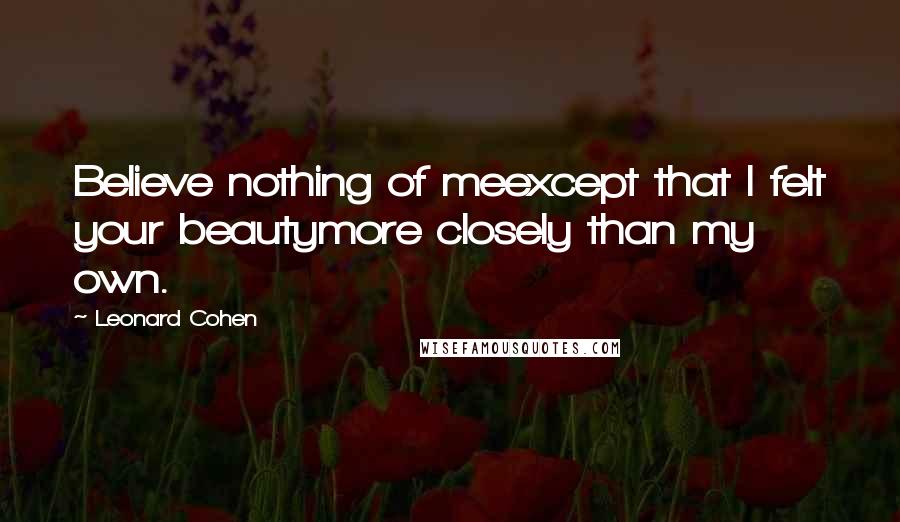 Leonard Cohen Quotes: Believe nothing of meexcept that I felt your beautymore closely than my own.