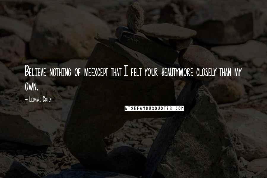 Leonard Cohen Quotes: Believe nothing of meexcept that I felt your beautymore closely than my own.