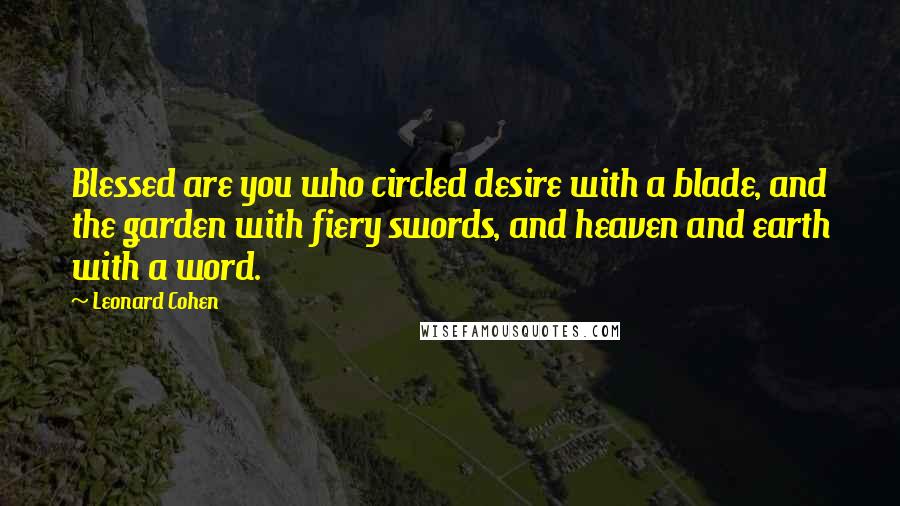 Leonard Cohen Quotes: Blessed are you who circled desire with a blade, and the garden with fiery swords, and heaven and earth with a word.