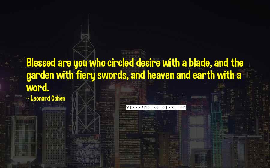 Leonard Cohen Quotes: Blessed are you who circled desire with a blade, and the garden with fiery swords, and heaven and earth with a word.