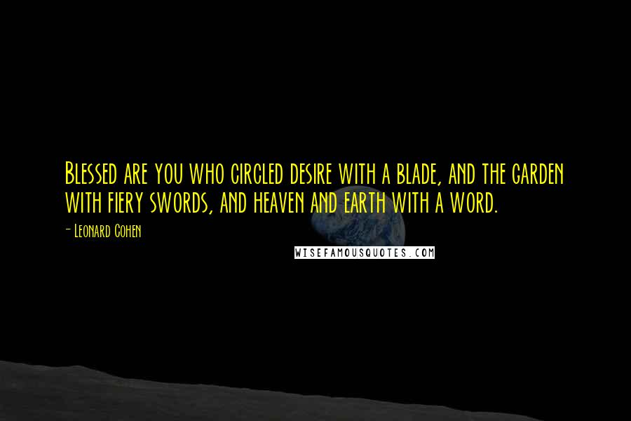 Leonard Cohen Quotes: Blessed are you who circled desire with a blade, and the garden with fiery swords, and heaven and earth with a word.