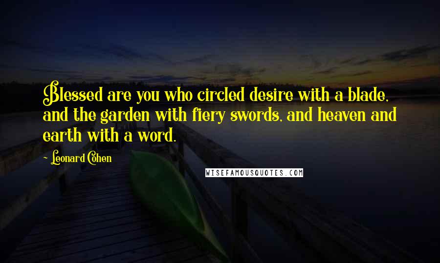 Leonard Cohen Quotes: Blessed are you who circled desire with a blade, and the garden with fiery swords, and heaven and earth with a word.