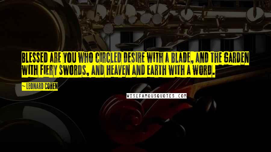 Leonard Cohen Quotes: Blessed are you who circled desire with a blade, and the garden with fiery swords, and heaven and earth with a word.