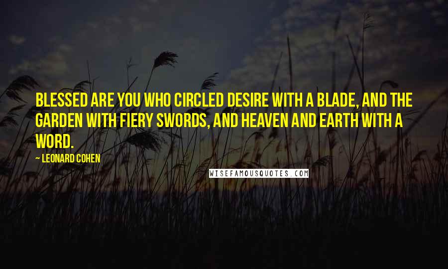 Leonard Cohen Quotes: Blessed are you who circled desire with a blade, and the garden with fiery swords, and heaven and earth with a word.