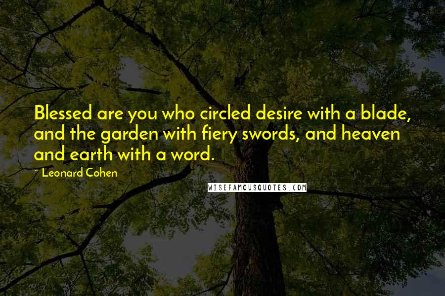 Leonard Cohen Quotes: Blessed are you who circled desire with a blade, and the garden with fiery swords, and heaven and earth with a word.