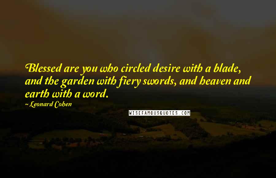 Leonard Cohen Quotes: Blessed are you who circled desire with a blade, and the garden with fiery swords, and heaven and earth with a word.