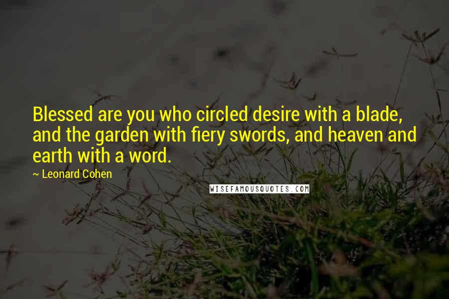 Leonard Cohen Quotes: Blessed are you who circled desire with a blade, and the garden with fiery swords, and heaven and earth with a word.